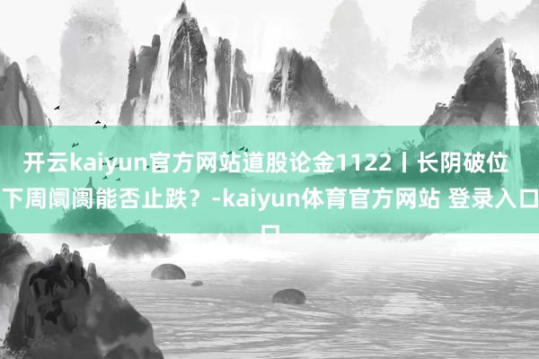 开云kaiyun官方网站道股论金1122丨长阴破位 下周阛阓能否止跌？-kaiyun体育官方网站 登录入口
