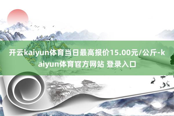 开云kaiyun体育当日最高报价15.00元/公斤-kaiyun体育官方网站 登录入口