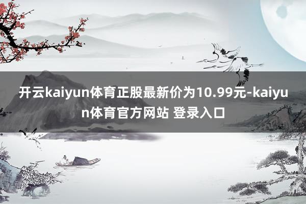 开云kaiyun体育正股最新价为10.99元-kaiyun体育官方网站 登录入口