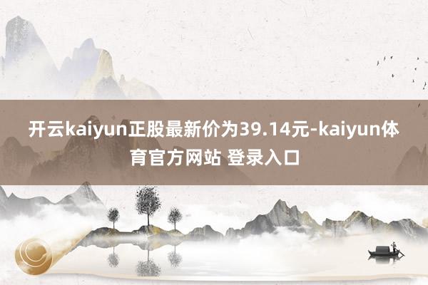 开云kaiyun正股最新价为39.14元-kaiyun体育官方网站 登录入口