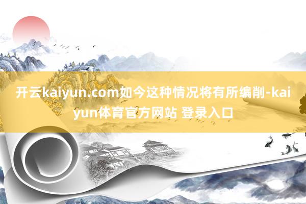 开云kaiyun.com如今这种情况将有所编削-kaiyun体育官方网站 登录入口