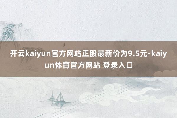 开云kaiyun官方网站正股最新价为9.5元-kaiyun体育官方网站 登录入口