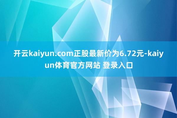开云kaiyun.com正股最新价为6.72元-kaiyun体育官方网站 登录入口