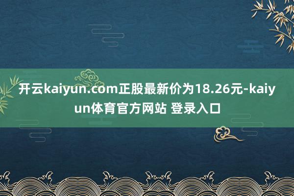 开云kaiyun.com正股最新价为18.26元-kaiyun体育官方网站 登录入口