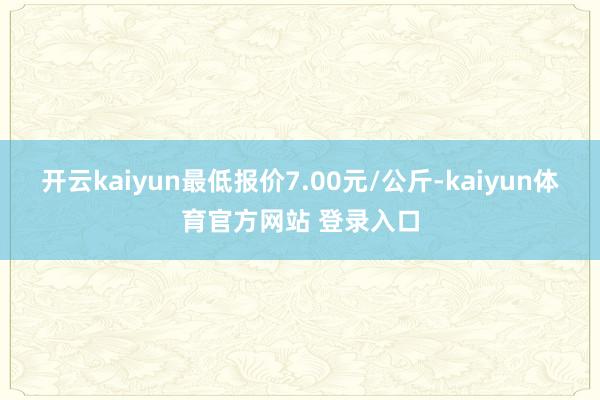 开云kaiyun最低报价7.00元/公斤-kaiyun体育官方网站 登录入口