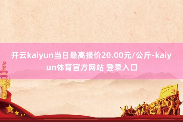 开云kaiyun当日最高报价20.00元/公斤-kaiyun体育官方网站 登录入口