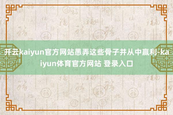 开云kaiyun官方网站愚弄这些骨子并从中赢利-kaiyun体育官方网站 登录入口