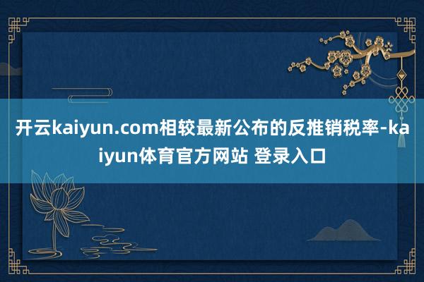 开云kaiyun.com相较最新公布的反推销税率-kaiyun体育官方网站 登录入口