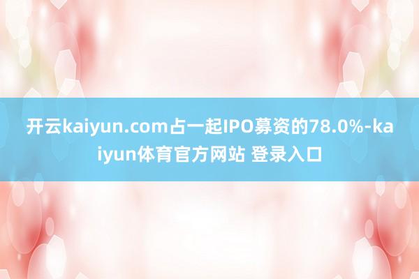 开云kaiyun.com占一起IPO募资的78.0%-kaiyun体育官方网站 登录入口