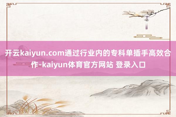 开云kaiyun.com通过行业内的专科单插手高效合作-kaiyun体育官方网站 登录入口