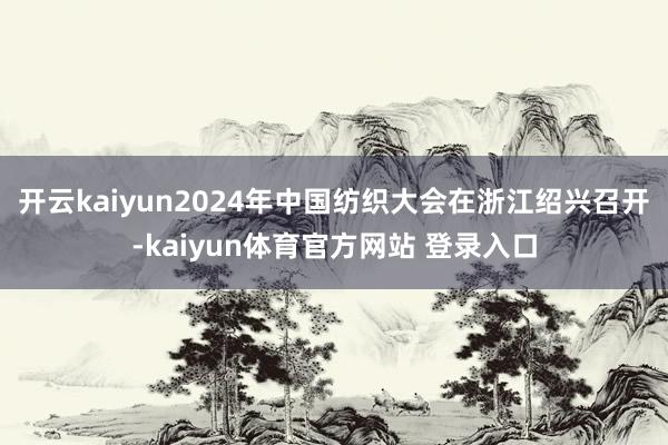 开云kaiyun2024年中国纺织大会在浙江绍兴召开-kaiyun体育官方网站 登录入口