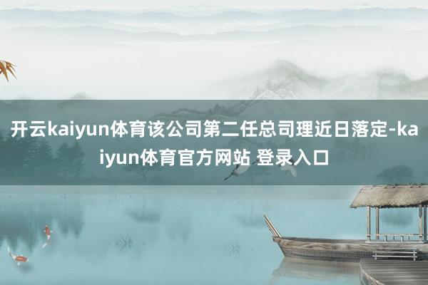 开云kaiyun体育该公司第二任总司理近日落定-kaiyun体育官方网站 登录入口