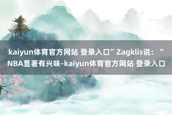 kaiyun体育官方网站 登录入口”Zagklis说：“NBA显著有兴味-kaiyun体育官方网站 登录入口