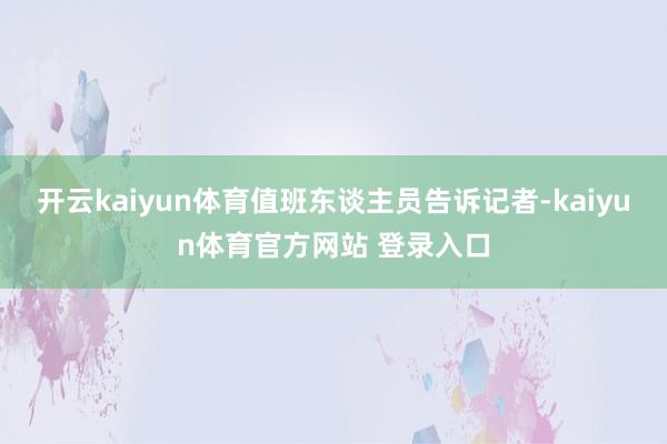 开云kaiyun体育值班东谈主员告诉记者-kaiyun体育官方网站 登录入口