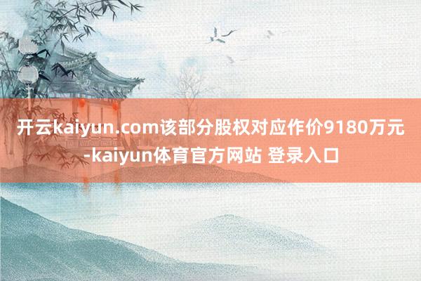 开云kaiyun.com该部分股权对应作价9180万元-kaiyun体育官方网站 登录入口