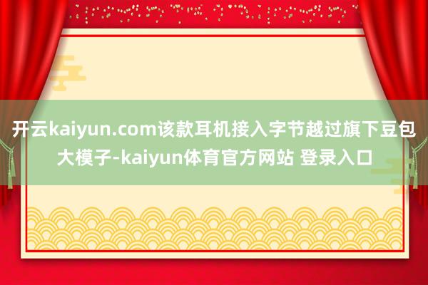 开云kaiyun.com该款耳机接入字节越过旗下豆包大模子-kaiyun体育官方网站 登录入口