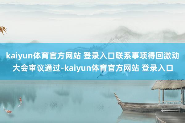 kaiyun体育官方网站 登录入口联系事项得回激动大会审议通过-kaiyun体育官方网站 登录入口