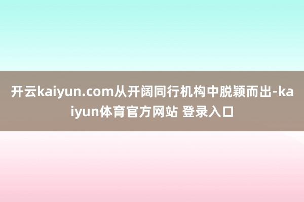 开云kaiyun.com从开阔同行机构中脱颖而出-kaiyun体育官方网站 登录入口