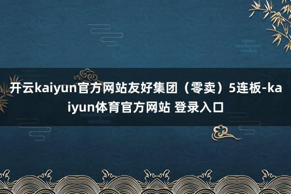 开云kaiyun官方网站友好集团（零卖）5连板-kaiyun体育官方网站 登录入口