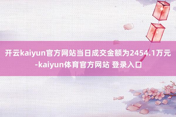 开云kaiyun官方网站当日成交金额为2454.1万元-kaiyun体育官方网站 登录入口