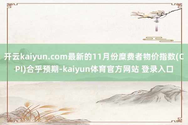 开云kaiyun.com最新的11月份糜费者物价指数(CPI)合乎预期-kaiyun体育官方网站 登录入口
