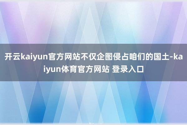 开云kaiyun官方网站不仅企图侵占咱们的国土-kaiyun体育官方网站 登录入口