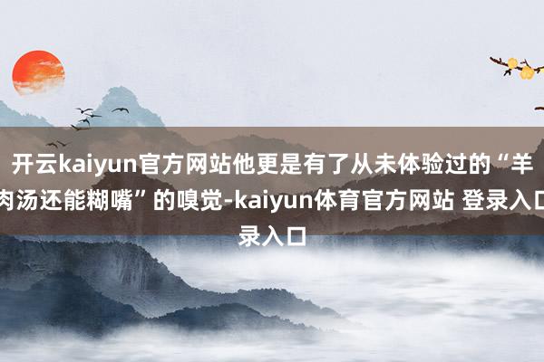 开云kaiyun官方网站他更是有了从未体验过的“羊肉汤还能糊嘴”的嗅觉-kaiyun体育官方网站 登录入口