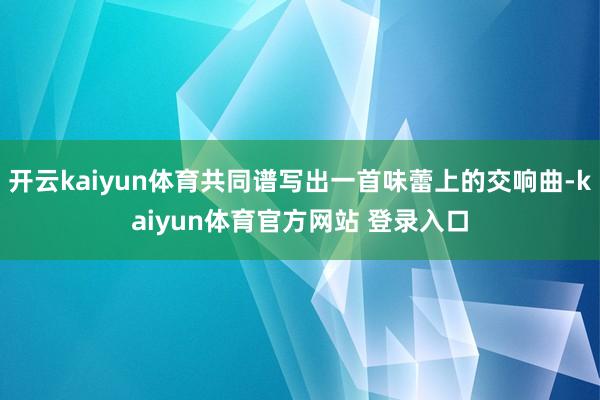 开云kaiyun体育共同谱写出一首味蕾上的交响曲-kaiyun体育官方网站 登录入口