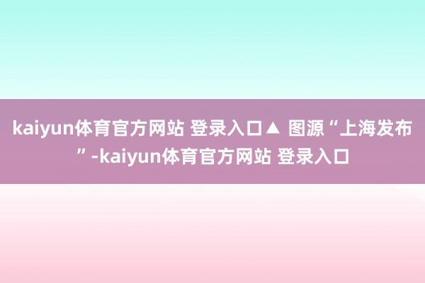 kaiyun体育官方网站 登录入口▲ 图源“上海发布”-kaiyun体育官方网站 登录入口