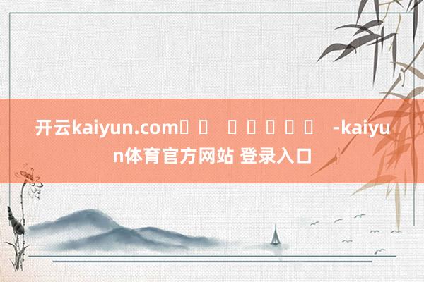 开云kaiyun.com		  					  -kaiyun体育官方网站 登录入口