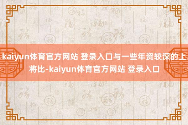 kaiyun体育官方网站 登录入口与一些年资较深的上将比-kaiyun体育官方网站 登录入口