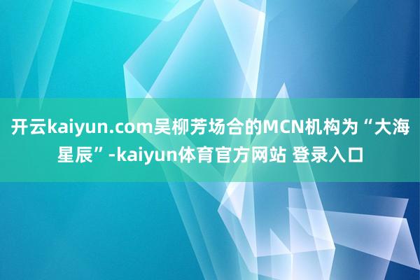 开云kaiyun.com吴柳芳场合的MCN机构为“大海星辰”-kaiyun体育官方网站 登录入口