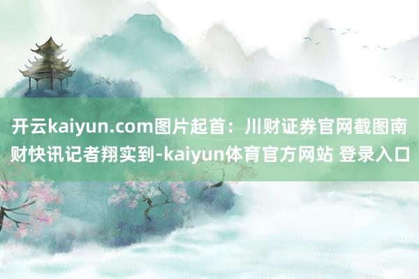 开云kaiyun.com图片起首:川财证券官网截图南财快讯记者翔实到-kaiyun体育官方网站 登录入口