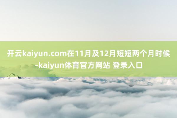 开云kaiyun.com在11月及12月短短两个月时候-kaiyun体育官方网站 登录入口
