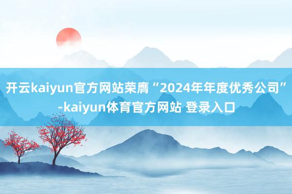 开云kaiyun官方网站荣膺“2024年年度优秀公司”-kaiyun体育官方网站 登录入口
