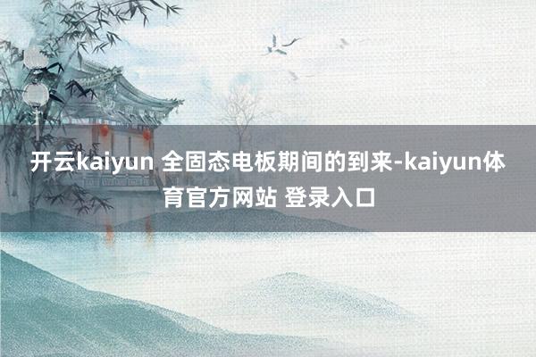 开云kaiyun 全固态电板期间的到来-kaiyun体育官方网站 登录入口