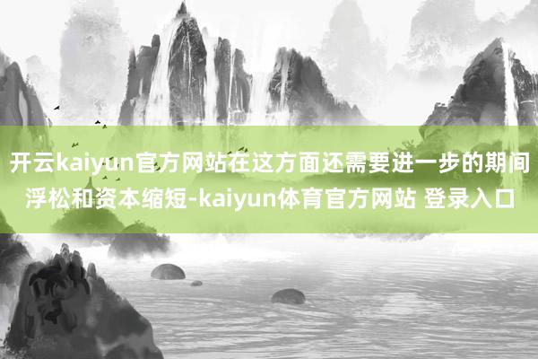 开云kaiyun官方网站在这方面还需要进一步的期间浮松和资本缩短-kaiyun体育官方网站 登录入口