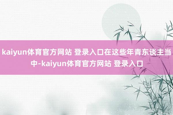 kaiyun体育官方网站 登录入口在这些年青东谈主当中-kaiyun体育官方网站 登录入口