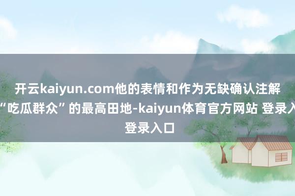 开云kaiyun.com他的表情和作为无缺确认注解了“吃瓜群众”的最高田地-kaiyun体育官方网站 登录入口