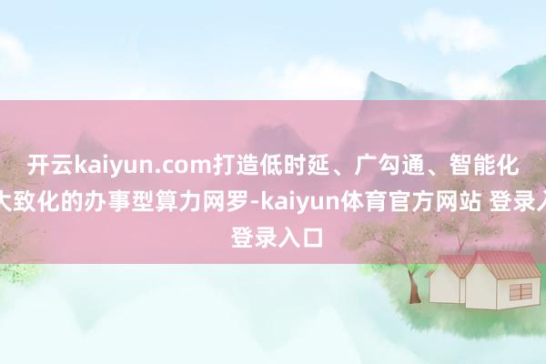 开云kaiyun.com打造低时延、广勾通、智能化、大致化的办事型算力网罗-kaiyun体育官方网站 登录入口