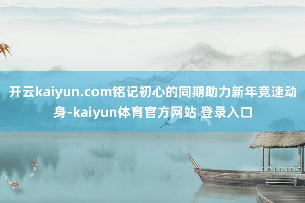 开云kaiyun.com铭记初心的同期助力新年竞速动身-kaiyun体育官方网站 登录入口