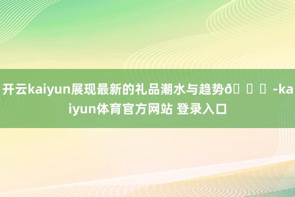 开云kaiyun展现最新的礼品潮水与趋势📈-kaiyun体育官方网站 登录入口