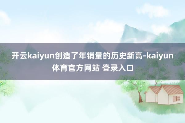 开云kaiyun创造了年销量的历史新高-kaiyun体育官方网站 登录入口