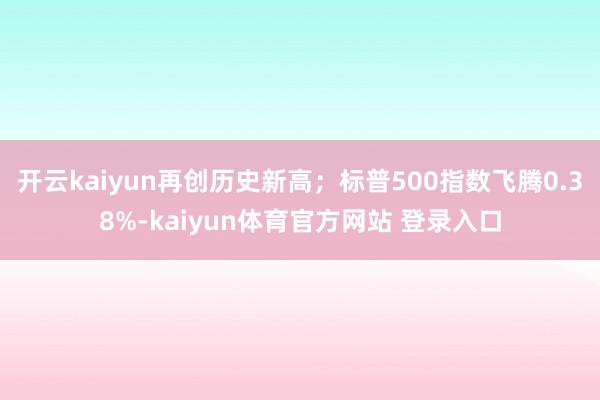 开云kaiyun再创历史新高；标普500指数飞腾0.38%-kaiyun体育官方网站 登录入口