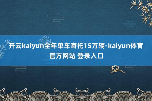开云kaiyun全年单车寄托15万辆-kaiyun体育官方网站 登录入口
