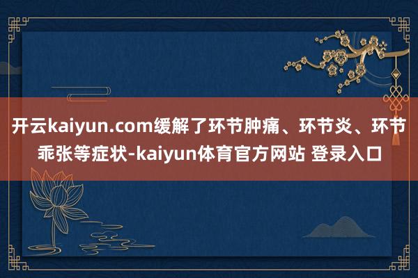 开云kaiyun.com缓解了环节肿痛、环节炎、环节乖张等症状-kaiyun体育官方网站 登录入口
