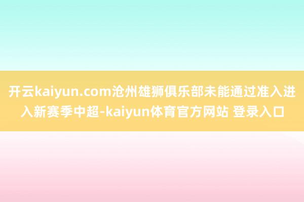 开云kaiyun.com沧州雄狮俱乐部未能通过准入进入新赛季中超-kaiyun体育官方网站 登录入口