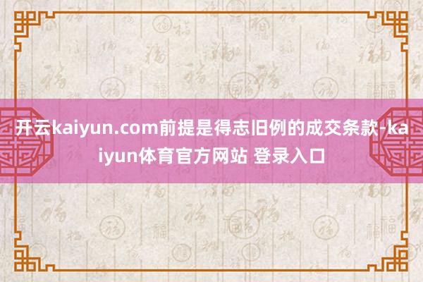 开云kaiyun.com前提是得志旧例的成交条款-kaiyun体育官方网站 登录入口