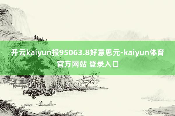 开云kaiyun报95063.8好意思元-kaiyun体育官方网站 登录入口