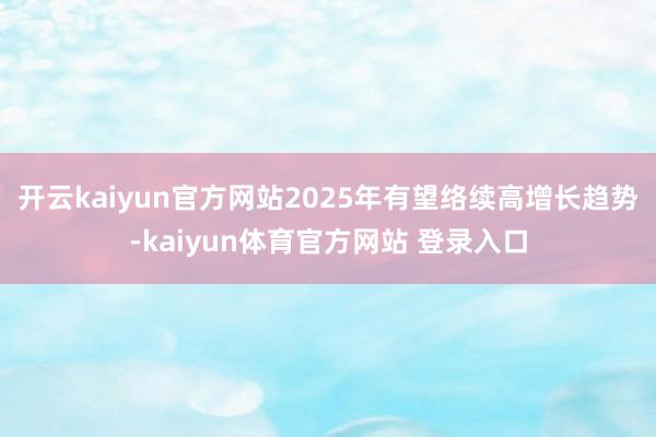 开云kaiyun官方网站　　2025年有望络续高增长趋势-kaiyun体育官方网站 登录入口